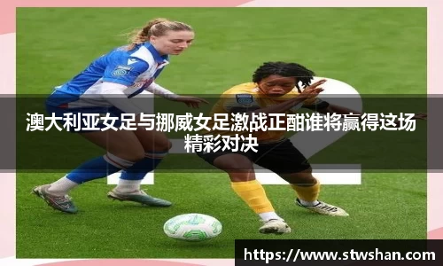 澳大利亚女足与挪威女足激战正酣谁将赢得这场精彩对决